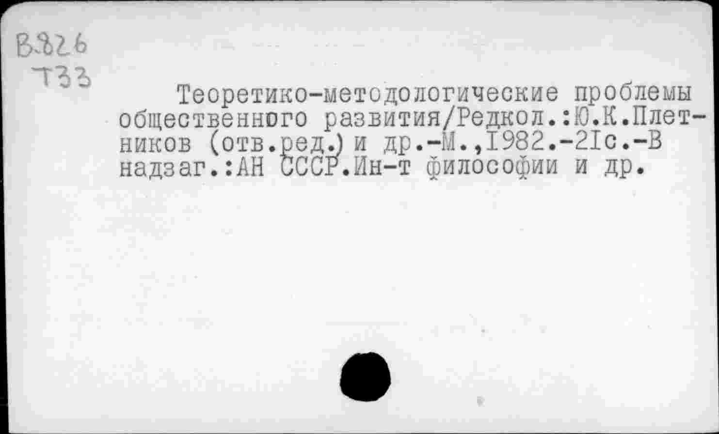 ﻿ваи
Теоретико-методологические общественного развития/Редкол. ников (отв.ред.) и др.-М.,1982. надзаг.:АН СССР.Ин-т философии
проблемы Ю.К.Плет-•21с.-В и др.